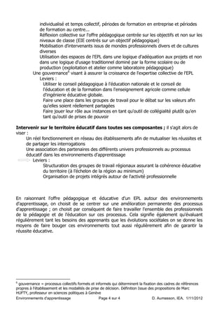 individualisé et temps collectif, périodes de formation en entreprise et périodes
             de formation au centre...
             Réflexion collective sur l'offre pédagogique centrée sur les objectifs et non sur les
             niveaux de classe (EIE centrés sur un objectif pédagogique)
             Mobilisation d'intervenants issus de mondes professionnels divers et de cultures
             diverses
             Utilisation des espaces de l'EPL dans une logique d'adéquation aux projets et non
             dans une logique d'usage traditionnel dominé par la forme scolaire ou de
             production (exploitation et atelier comme laboratoire pédagogique)
          Une gouvernance6 visant à assurer la croissance de l'expertise collective de l'EPL
             Leviers :
               Utiliser le conseil pédagogique à l'éducation nationale et le conseil de
               l'éducation et de la formation dans l'enseignement agricole comme cellule
               d'ingénierie éducative globale.
               Faire une place dans les groupes de travail pour le débat sur les valeurs afin
               qu'elles soient réellement partagées
               Faire jouer leur rôle aux instances en tant qu'outil de collégialité plutôt qu'en
               tant qu'outil de prises de pouvoir

Intervenir sur le territoire éducatif dans toutes ses composantes ; il s'agit alors de
viser :
      Un réel fonctionnement en réseau des établissements afin de mutualiser les réussites et
      de partager les interrogations
      Une association des partenaires des différents univers professionnels au processus
      éducatif dans les environnements d'apprentissage
         Leviers :
               Structuration des groupes de travail régionaux assurant la cohérence éducative
               du territoire (à l'échelon de la région au minimum)
               Organisation de projets intégrés autour de l'activité professionnelle



En raisonnant l'offre pédagogique et éducative d'un EPL autour des environnements
d'apprentissage, on choisit de se centrer sur une amélioration permanente des processus
d'apprentissage ; on choisit par conséquent de faire travailler l'ensemble des professionnels
de la pédagogie et de l'éducation sur ces processus. Cela signifie également qu'évaluant
régulièrement tant les besoins des apprenants que les évolutions sociétales on se donne les
moyens de faire bouger ces environnements tout aussi régulièrement afin de garantir la
réussite éducative.




6
 gouvernance = processus collectifs formels et informels qui déterminent la fixation des cadres de références
propres à l'établissement et les modalités de prise de décision. Définition Issue des propositions de Marc
HUFTY, professeur en sciences politiques à Genève
Environnements d'apprentissage                     Page 4 sur 4                     D. Aumasson, IEA, 1/11/2012
 