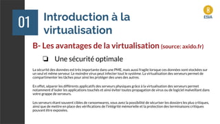 Introduction à la
virtualisation
01
B- Les avantages de la virtualisation (source: axido.fr)
❏ Une sécurité optimale
La sécurité des données est très importante dans une PME, mais aussi fragile lorsque ces données sont stockées sur
un seul et même serveur. Le moindre virus peut infecter tout le système. La virtualisation des serveurs permet de
compartimenter les tâches pour ainsi les protéger des unes des autres.
En effet, séparer les différents applicatifs des serveurs physiques grâce à la virtualisation des serveurs permet
notamment d'isoler les applications touchés et ainsi éviter toutes propagation de virus ou de logiciel malveillant dans
votre grappe de serveurs.
Les serveurs étant souvent cibles de ransomwares, vous avez la possibilité de sécuriser les dossiers les plus critiques,
ainsi que de mettre en place des vériﬁcations de l’intégrité mémorielle et la protection des terminaisons critiques
pouvant être exposées.
 