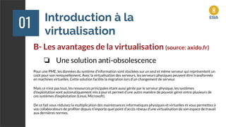Introduction à la
virtualisation
01
B- Les avantages de la virtualisation (source: axido.fr)
❏ Une solution anti-obsolescence
Pour une PME, les données du système d’information sont stockées sur un seul et même serveur qui représentent un
coût pour son renouvellement. Avec la virtualisation des serveurs, les serveurs physiques peuvent être transformés
en machines virtuelles. Cette solution facilite la migration lors d’un changement de serveur.
Mais ce n’est pas tout, les ressources principales étant aussi gérée par le serveur physique, les systèmes
d’exploitation sont automatiquement mis à jour et permet d’une autre manière de pouvoir gérer entre plusieurs de
ces systèmes d’exploitation (Linus, Microsoft).
De ce fait vous réduisez la multiplication des maintenances informatiques physiques et virtuelles et vous permettez à
vos collaborateurs de proﬁter depuis n’importe quel point d’accès réseau d’une virtualisation de son espace de travail
aux dernières normes.
 