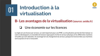 Introduction à la
virtualisation
01
B- Les avantages de la virtualisation (source: axido.fr)
❏ Une économie sur les licences
La règle est une licence par serveur, un coût important pour une PME. La virtualisation permet de faire baisser ce
coût en développant un ensemble de licences regroupant à la fois le serveur physique et les différentes machines
virtuelles qui sont adossées. Un avantage lors du changement du serveur, puisque les licences liées aux machines
sont acquises et non à renouveler.
 