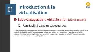 Introduction à la
virtualisation
01
B- Les avantages de la virtualisation (source: axido.fr)
❏ Une facilité dans les sauvegardes
La virtualisation des serveurs permet de simpliﬁer les différentes sauvegardes. Les machines virtuelles sont de façon
générale des logiciels dont la sauvegarde externalisée peut se faire très simplement. L’opération peut se faire
instantanément sur le serveur physique sans la moindre coupure. Une sauvegarde utilisable pour permettre de
remettre en route le système en cas de problème.
 