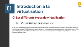 Introduction à la
virtualisation
01
C- Les différents types de virtualisation
❏ Virtualisation des serveurs :
C'est l'une des formes les plus courantes de virtualisation. Elle permet de diviser un serveur physique en plusieurs
machines virtuelles (VM) distinctes, chacune exécutant son propre système d'exploitation et ses applications. Cela
permet d'exploiter plus efﬁcacement les ressources du serveur, car plusieurs VM peuvent partager les mêmes
ressources matérielles.
 