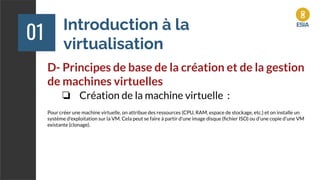 Introduction à la
virtualisation
01
D- Principes de base de la création et de la gestion
de machines virtuelles
❏ Création de la machine virtuelle :
Pour créer une machine virtuelle, on attribue des ressources (CPU, RAM, espace de stockage, etc.) et on installe un
système d'exploitation sur la VM. Cela peut se faire à partir d'une image disque (ﬁchier ISO) ou d'une copie d'une VM
existante (clonage).
 