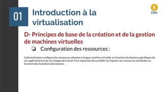 Introduction à la
virtualisation
01
D- Principes de base de la création et de la gestion
de machines virtuelles
❏ Conﬁguration des ressources :
L'administrateur conﬁgure les ressources allouées à chaque machine virtuelle, en fonction des besoins spéciﬁques de
ses applications et de ses charges de travail. Il est important de surveiller et d'ajuster les ressources attribuées en
fonction des évolutions des besoins.
 