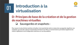 Introduction à la
virtualisation
01
D- Principes de base de la création et de la gestion
de machines virtuelles
❏ Sauvegardes et snapshots :
Pour assurer la sécurité des machines virtuelles, il est essentiel de mettre en place des sauvegardes régulières. Les
snapshots, qui sont des captures instantanées de l'état d'une VM à un moment donné, permettent également de
revenir rapidement à une conﬁguration antérieure en cas de problème.
 