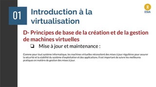 Introduction à la
virtualisation
01
D- Principes de base de la création et de la gestion
de machines virtuelles
❏ Mise à jour et maintenance :
Comme pour tout système informatique, les machines virtuelles nécessitent des mises à jour régulières pour assurer
la sécurité et la stabilité du système d'exploitation et des applications. Il est important de suivre les meilleures
pratiques en matière de gestion des mises à jour.
 