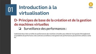 Introduction à la
virtualisation
01
D- Principes de base de la création et de la gestion
de machines virtuelles
❏ Surveillance des performances :
L'administrateur doit surveiller les performances des machines virtuelles pour détecter tout goulot d'étranglement
ou problème de performance. Des outils de surveillance et de gestion des performances peuvent être utilisés à cette
ﬁn.
 