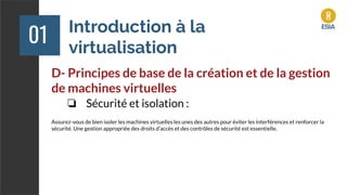 Introduction à la
virtualisation
01
D- Principes de base de la création et de la gestion
de machines virtuelles
❏ Sécurité et isolation :
Assurez-vous de bien isoler les machines virtuelles les unes des autres pour éviter les interférences et renforcer la
sécurité. Une gestion appropriée des droits d'accès et des contrôles de sécurité est essentielle.
 