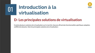 Introduction à la
virtualisation
01
D- Les principales solutions de virtualisation
Il existe plusieurs solutions de virtualisation sur le marché, chacune offrant des fonctionnalités spéciﬁques adaptées
à différents besoins. Voici les principales solutions de virtualisation :
 