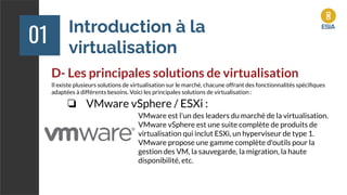 Introduction à la
virtualisation
01
D- Les principales solutions de virtualisation
Il existe plusieurs solutions de virtualisation sur le marché, chacune offrant des fonctionnalités spéciﬁques
adaptées à différents besoins. Voici les principales solutions de virtualisation :
❏ VMware vSphere / ESXi :
VMware est l'un des leaders du marché de la virtualisation.
VMware vSphere est une suite complète de produits de
virtualisation qui inclut ESXi, un hyperviseur de type 1.
VMware propose une gamme complète d'outils pour la
gestion des VM, la sauvegarde, la migration, la haute
disponibilité, etc.
 