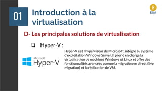 Introduction à la
virtualisation
01
D- Les principales solutions de virtualisation
❏ Hyper-V :
Hyper-V est l'hyperviseur de Microsoft, intégré au système
d'exploitation Windows Server. Il prend en charge la
virtualisation de machines Windows et Linux et offre des
fonctionnalités avancées comme la migration en direct (live
migration) et la réplication de VM.
 