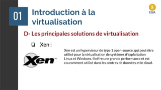 Introduction à la
virtualisation
01
D- Les principales solutions de virtualisation
❏ Xen :
Xen est un hyperviseur de type 1 open-source, qui peut être
utilisé pour la virtualisation de systèmes d'exploitation
Linux et Windows. Il offre une grande performance et est
couramment utilisé dans les centres de données et le cloud.
 