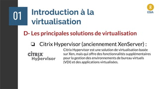 Introduction à la
virtualisation
01
D- Les principales solutions de virtualisation
❏ Citrix Hypervisor (anciennement XenServer) :
Citrix Hypervisor est une solution de virtualisation basée
sur Xen, mais qui offre des fonctionnalités supplémentaires
pour la gestion des environnements de bureau virtuels
(VDI) et des applications virtualisées.
 