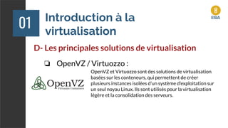 Introduction à la
virtualisation
01
D- Les principales solutions de virtualisation
❏ OpenVZ / Virtuozzo :
OpenVZ et Virtuozzo sont des solutions de virtualisation
basées sur les conteneurs, qui permettent de créer
plusieurs instances isolées d'un système d'exploitation sur
un seul noyau Linux. Ils sont utilisés pour la virtualisation
légère et la consolidation des serveurs.
 