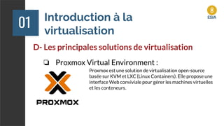 Introduction à la
virtualisation
01
D- Les principales solutions de virtualisation
❏ Proxmox Virtual Environment :
Proxmox est une solution de virtualisation open-source
basée sur KVM et LXC (Linux Containers). Elle propose une
interface Web conviviale pour gérer les machines virtuelles
et les conteneurs.
 