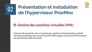 Présentation et installation
de l’hyperviseur ProxMox
02
B- Gestion des machines virtuelles (VM) :
Proxmox VE permet de créer et de gérer des machines virtuelles basées sur KVM.
Vous pouvez attribuer des ressources (CPU, RAM, disque, réseau) aux VM et les gérer
via une interface Web conviviale.
 