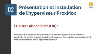 Présentation et installation
de l’hyperviseur ProxMox
02
D- Haute disponibilité (HA) :
Proxmox VE propose des fonctionnalités de haute disponibilité pour assurer la
continuité de service. Les machines virtuelles peuvent être migrées automatiquement
vers d'autres nœuds en cas de panne du serveur.
 