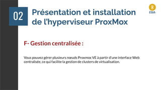 Présentation et installation
de l’hyperviseur ProxMox
02
F- Gestion centralisée :
Vous pouvez gérer plusieurs nœuds Proxmox VE à partir d'une interface Web
centralisée, ce qui facilite la gestion de clusters de virtualisation.
 