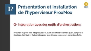 Présentation et installation
de l’hyperviseur ProxMox
02
G- Intégration avec des outils d'orchestration :
Proxmox VE peut être intégré avec des outils d'orchestration tels que Ceph pour le
stockage distribué et Kubernetes pour la gestion de conteneurs à grande échelle.
 