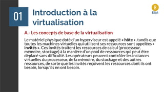 Introduction à la
virtualisation
01
A - Les concepts de base de la virtualisation
Le matériel physique doté d'un hyperviseur est appelé « hôte », tandis que
toutes les machines virtuelles qui utilisent ses ressources sont appelées «
invités ». Ces invités traitent les ressources de calcul (processeur,
mémoire, stockage) à la manière d'un pool de ressources qui peut être
déplacé sans difﬁculté. Les opérateurs peuvent contrôler les instances
virtuelles du processeur, de la mémoire, du stockage et des autres
ressources, de sorte que les invités reçoivent les ressources dont ils ont
besoin, lorsqu'ils en ont besoin.
 