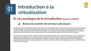 Introduction à la
virtualisation
01
B- Les avantages de la virtualisation (source: axido.fr)
❏ Baisse du nombre de serveurs physiques
Dans le processus de virtualisation des serveurs, le premier avantage et impact est la baisse du nombre de serveurs physiques.
En effet, plusieurs machines virtuelles pouvant fonctionner sur un seul serveur physique, la nécessité d’achat de plusieurs
serveurs est alors réduite, tout comme les frais d’entretien. La virtualisation des serveurs permet également une meilleure
optimisation offrant d’utiliser moins de matériels pour faire fonctionner le système d’information de l’entreprise.
Virtualiser ses serveurs est donc un parfait moyen d’optimisation des coûts mais l’enjeu de la sécurité n’est pas moindre. Les
serveurs virtuels segmentant le serveur physique en plusieurs entité virtuelles, chacune est indépendant permettant une
meilleure sécurisation des données. Chaque environnement virtuel est unique et peut facilement détecter des logiciels
malveillants, des virus grâce à cette segmentation, un serveur virtuel touché n’endommagera pas les autres. Un réel rempart
contre les cyberattaques.
 
