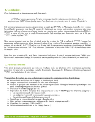 6. Conclusions
Cette étude pourrait se résumer en une seule ligne ainsi :


        « TYPO3 est un cms opensource d'origine germanique très bien adapté pour fonctionner dans un
     environnement LAMP (Linux Apache Mysql Php) dont le succès est apparu avec la version 3.8 puis 4.0 »


Elle appuie sur ce que nous savions déjà concernant le succès que TYPO3 a en Allemagne et dans les pays voisins;
les chiffres ici le prouvent avec fracas! Il va s'en dire également, que comme toute solution opensource (et si nous
faisons une étude sur d'autres cms tels que Joomla par exemple nous aurions sûrement des résultats semblables),
TYPO3 se marie très bien avec le couple Linux et Apache. Cela s'explique sans doute entre autres par le fait que
TYPO3 est développé en PHP.


Nous avons remarqué aussi un lien très étroit entre les versions de PHP et celles de TYPO3. Lorsque les
organismes souhaiteront mettre à jour leurs applications, il est certain qu'ils procéderont les deux ensembles. Le
passage à la version 4.2 de TYPO3 prévue pour février 2008 devrait permettre aux futures installations de TYPO3
de s'aligner sur une version de PHP 5.2 au minimum. Dans ce cas, la proportion PHP4/PHP5 devrait balancer dans
les années à venir.


Pour finir, nous pensons qu'il y a de fortes chances que les lenteurs de mise à jour des versions de TYPO3 pour
bien des sites sont dues au manque de contrats de service pour la gestion des correctifs et mise à jour applicative.



7. Futures versions
Cette étude évoluera certainement au cours des prochains mois, car plusieurs autres informations pertinentes
pourraient être analysées et exploitées, ceci afin de connaître d'avantages les différentes utilisations qu'apportent
TYPO3 pour la réalisation de sites internet.


Voici une liste de résultats que nous souhaitons proposer pour les prochaines versions de cette étude :
   ➔ Sites utilisant la réécriture d'URL (pages se terminant par .html).
   ➔ Langues utilisées sur les sites et total des sites étant multilingues.
   ➔ Analyse de quelques sites pertinents de par leur envergure ou leur statut (gouvernemental par exemple) afin
       de les comparer par rapport aux résultats globaux.
   ➔ Évaluation du nombre de pages par site.
   ➔ Exploitation des chiffres provenant de la liste des sites sur le site de TYPO3 pour les différentes catégories :
       ○ Les types (commercial, privé ou associatif).
       ○ Les catégories (corporatif, communautaire, gouvernemental...).
       ○ Caractéristiques (Design, technique, envergure...).
   ➔ Site utilisant le système de gabarit avancé « Templavoila ».
   ➔ Lister quelques extensions connues utilisées sur les sites (tt_news par exemple).
   ➔ L'encodage des caractères (UTF-8 ou ISO).
   ➔ La base de donnée utilisée sur le site (Mysql, Oracle...).




Étude sur les environnements TYPO3 dans le monde – 2007                                                       10 / 11
 