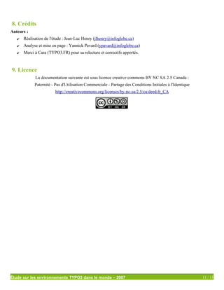 8. Crédits
Auteurs :
   ✔   Réalisation de l'étude : Jean-Luc Henry (jlhenry@infoglobe.ca)
   ✔   Analyse et mise en page : Yannick Pavard (ypavard@infoglobe.ca)
   ✔   Merci à Cara (TYPO3.FR) pour sa relecture et correctifs apportés.



9. Licence
             La documentation suivante est sous licence creative commons BY NC SA 2.5 Canada :
             Paternité - Pas d'Utilisation Commerciale - Partage des Conditions Initiales à l'Identique
                         http://creativecommons.org/licenses/by-nc-sa/2.5/ca/deed.fr_CA




Étude sur les environnements TYPO3 dans le monde – 2007                                                   11 / 11
 