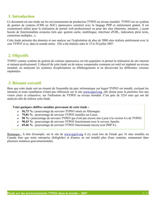 1. Introduction
Ce document est une étude sur les environnements de production TYPO3 au niveau mondial. TYPO3 est un système
de gestion de contenu (CMS ou SGC) opensource construit avec le langage PHP et entièrement gratuit. Il est
couramment utilisé pour la réalisation de portail web professionnel ou pour des sites (Internets, intranets...) ayant
besoin de fonctionnalités avancées (tels que: gestion cache, multilingue, réécriture d'URL, indexation plein texte,
extensions multiples...).
Cette étude présente des données et une analyse sur l'exploitation de plus de 5000 sites réalisés entièrement avec le
cms TYPO3 et ce, dans le monde entier. Elle a été réalisée entre le 15 et 20 juillet 2007.


2. Objectifs
TYPO3 comme système de gestion de contenu opensource est très populaire et permet la réalisation de site internet
et intranet professionnel. L'objectif de cette étude est de mieux comprendre comment cet outil est implanté au niveau
mondial, en analysant les systèmes d'exploitations ou d'hébergements et en découvrant les différentes versions
implantées.


3. Résumé exécutif
Bien que cette étude soit un résumé de l'ensemble du parc informatique sur lequel TYPO3 est installé, excluant les
intranets et toute installation n'étant pas référencés sur le site www.typo3.org, elle donne pour la première fois une
vision claire et exhaustive, sur l'utilisation de TYPO3 au niveau mondial. C'est près de 5216 sites qui ont été
analysés afin de réaliser cette étude.

    Voici quelques chiffres notables provenant de cette étude :
       ✔ 56,73 % : pourcentage de serveurs TYPO3 situés en Allemagne.
       ✔ 79,81 % : pourcentage de serveurs TYPO3 installés sur Linux.
       ✔ 50 % : pourcentage de serveurs TYPO3 qui n'ont pas encore mis à jour à la version 4.x de TYPO3.
       ✔ 90,43 % : pourcentage de serveurs TYPO3 fonctionnant avec le serveur Apache.
       ✔ 69,46 % : pourcentage de serveurs TYPO3 fonctionnant encore avec PHP 4.x


Remarque : À titre d'exemple, sur le site de www.typo3.org il n'y avait lors de l'étude que 16 sites installés au
Canada bien que notre entreprise (Infoglobe) et d'autres en ont installé plus d'une centaine, notamment dans
plusieurs instances gouvernementales.




Étude sur les environnements TYPO3 dans le monde – 2007                                                         3 / 11
 