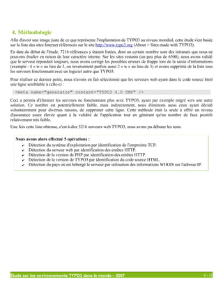 4. Méthodologie
Afin d'avoir une image juste de ce que représente l'implantation de TYPO3 au niveau mondial, cette étude s'est basée
sur la liste des sites Internet référencés sur le site http://www.typo3.org (About > Sites made with TYPO3).
En date du début de l'étude, 7216 références y étaient listées, dont un certain nombre sont des intranets que nous ne
pouvons étudier en raison de leur caractère interne. Sur les sites restants (un peu plus de 6500), nous avons validé
que le serveur répondait toujours, nous avons corrigé les possibles erreurs de frappe lors de la saisie d'informations
(exemple : 4 « w » au lieu de 3, ou inversement parfois aussi 2 « w » au lieu de 3) et avons supprimé de la liste tous
les serveurs fonctionnant avec un logiciel autre que TYPO3.
Pour réaliser ce dernier point, nous n'avons en fait sélectionné que les serveurs web ayant dans le code source html
une ligne semblable à celle-ci :
  <meta name="generator" content="TYPO3 4.0 CMS" />
Ceci a permis d'éliminer les serveurs ne fonctionnant plus avec TYPO3, ayant par exemple migré vers une autre
solution. Ce nombre est potentiellement faible, mais indirectement, nous éliminons aussi ceux ayant décidé
volontairement pour diverses raisons, de supprimer cette ligne. Cette méthode était la seule à offrir un niveau
d'assurance assez élevée quant à la validité de l'application tout en générant qu'un nombre de faux positifs
relativement très faible.
Une fois cette liste obtenue, c'est à dire 5216 serveurs web TYPO3, nous avons pu débuter les tests.

   Nous avons alors effectué 5 opérations :
      ✔ Détection du système d'exploitation par identification de l'empreinte TCP.
      ✔ Détection du serveur web par identification des entêtes HTTP.
      ✔ Détection de la version de PHP par identification des entêtes HTTP.
      ✔ Détection de la version de TYPO3 par identification du code source HTML.
      ✔ Détection du pays où est hébergé le serveur par utilisation des informations WHOIS sur l'adresse IP.




Étude sur les environnements TYPO3 dans le monde – 2007                                                         4 / 11
 