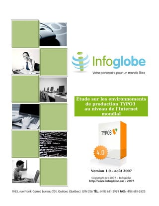 Étude sur les environnements
                                    de production TYPO3
                                    au niveau de l'Internet
                                            mondial




                                       Version 1.0 – août 2007

                                        Copyright (c) 2007 – Infoglobe
                                      http://www.infoglobe.ca/ - 2007




Copyright (c) 2007 – Infoglobe
 
