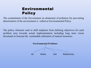Environmental
Policy
The commitment of the Government on abatement of pollution for preventing
deterioration of the environment is called as Environmental Policy.
The policy elements seek to shift emphasis from defining objectives for each
problem area towards actual implementation including long term vision
document to forecast the sustainable utilization of natural resources.
Environmental Problems
Air Water Soil Biodiversity
 