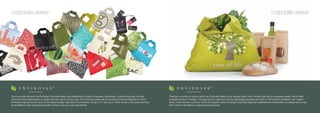 corporate series                                                                                                                                                                                                                                            corporate series




Due to popular demand, the Envirosax Corporate series was established to enable companies, businesses, conference groups, schools                    There are a number of options within the Corporate Series to suit varying needs, from a simple logo bag to a signature series, which offers
and many other organizations to create their very own Envirosax bag. The Corporate Series still incorporates all the best features for which         complete freedom of design. The bags can be made from the very lightweight polyester and nylon to all the fabrics available in our organic
Envirosax bags are renown such as the highest quality, high level of convenience, roll up to 4”, carry up to 44lbs, last up to five years and they   series, which are linen, bamboo, hemp and organic cotton. Envirosax corporate bags are a desirable promotional item, as people love to use
are available in many practical & beautiful colors to suit your corporate identity.                                                                  them; which is fantastic for ongoing brand exposure.
 