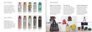 Aqua Spring                                                                   Retail Display
Sip in style with bottles                                                     What you see, sells better       Wall decoration                   Creative, interesting & orderly
from the new Aqua Spring                                                      Maximize impact and sales        If you have empty wall            Arrange 5 glass vases and
range, featuring fresh                                                        while using minimum space        space that needs sprucing         ﬁll each with only one design
bursts of prints on clean,                                                    with this smart table display.   up, hang up the bags and ﬁll      for visual impact. Hang
smooth stainless steel. The                                                   Open one Envirosax bag           a cake stand with rolled up       the Envirosax poster as a
BPA-safe bottles hold 11oz                                                    to show what it looks like       bags. This simple, effective      reference. This display is not
(350ml) and conveniently ﬁt                                                   so customers can feel the        and easily visible display will   only orderly but also perfect
in a large handbag.              AQP.01   AQP.02   AQP.03   AQP.04   AQP.05   fabric and clearly see the       attract customer interest         to help customers easily ﬁnd
                                                                              beautiful designs.               and maximize sales.               the designs they like.


Aqua Stream
Sleek, slim and
sophisticated, the Aqua
Stream bottles come in
striking designs and colors to
keep you replenished in style.
The 16oz (500ml) bottles are
kitchen-grade stainless steel
and are BPA safe.
                                 AQT.01   AQT.02   AQT.03   AQT.04   AQT.05
 