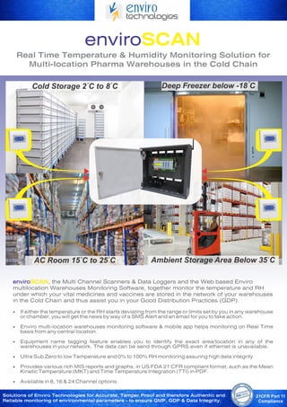 Real Time Temperature & Humidity Monitoring Solution for
Multi-location Pharma Warehouses in the Cold Chain
enviroSCAN, the Multi Channel Scanners & Data Loggers and the Web based Enviro
multilocation Warehouses Monitoring Software, together monitor the temperature and RH
under which your vital medicines and vaccines are stored in the network of your warehouses
in the Cold Chain and thus assist you in your Good Distribution Practices (GDP).
• If either the temperature or the RH starts deviating from the range or limits set by you in any warehouse
or chamber, you will get the news by way of a SMS Alert and an email for you to take action.
• Enviro multi-location warehouses monitoring software & mobile app helps monitoring on Real Time
basis from any central location.
• Equipment name tagging feature enables you to identify the exact area/location in any of the
warehouses in your network. The data can be send through GPRS even if ethernet is unavailable.
• Ultra Sub Zero to low Temperature and 0% to 100% RH monitoring assuring high data integrity
• Provides various rich MIS reports and graphs, in US FDA 21 CFR compliant format, such as the Mean
Kinetic Temperature (MKT) and Time Temperature Integration (TTI) in PDF.
• Available in 8, 16 & 24 Channel options.
Cold Storage 2 C to 8 C
AC Room 15 C to 25 C Ambient Storage Area Below 35 C
Solutions of Enviro Technologies for Accurate, Tamper Proof and therefore Authentic and
Reliable monitoring of environmental parameters - to ensure GMP, GDP & Data Integrity.
Deep Freezer below -18 C
 