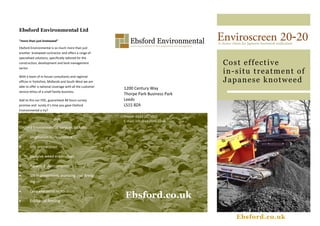 Ebsford Environmental Ltd

“more than just knotweed”

Ebsford Environmental is so much more than just
another knotweed contractor and offers a range of
specialised solutions; specifically tailored for the
construction, development and land management                                          Cost effective
sector.
                                                                                       in-situ treatment of
With a team of in-house consultants and regional
offices in Yorkshire, Midlands and South West we are                                   Japanese knotweed
able to offer a national coverage with all the customer
                                                          1200 Century Way
service ethos of a small family business.
                                                          Thorpe Park Business Park
Add to this our FOC, guaranteed 48 hours survey           Leeds
promise and surely it’s time you gave Ebsford             LS15 8ZA
Environmental a try?
                                                          Phone: 0113 2515015
                                                          E-mail: info@ebsford.co.uk
Ebsford Environmental Services Include:

      Vegetation management

      Site preparation

      Invasive weed eradication

      Aquatic Enhancements

      Silt management, pumping and dredg-
       ing

      Lake and pond restoration

      Ecological fencing
                                                          Ebsford.co.uk

                                                                                          Ebsford.co.uk
 
