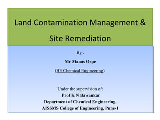 Land Contamination Management &
Site Remediation
By ::
By
Mr Manas Orpe
Mr Manas Orpe
(BE Chemical Engineering)
(BE Chemical Engineering)

Under the supervision of:
Under the supervision of:
Prof K N Bawankar
Prof K N Bawankar
Department of Chemical Engineering,
Department of Chemical Engineering,
AISSMS College of Engineering, Pune-1
AISSMS College of Engineering, Pune-1
16/10/13

1

 