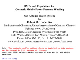 BMPs and Regulations for  Cosmetic Mobile Power Pressure Washing * San Antonio Water System   by Robert M. Hinderliter Environmental Chairman, United Association of Contract Cleaners Website: www. UAmCc.org President, Delco Cleaning Systems of Fort Worth 2513 Warfield Street, Fort Worth, Texas 76106-7554 Phone: 800-433-2113, Fax: 817-625-2059 www.dcs1.com , www.pressurewash.com , www.ikeca.com Note:  The products and/or methods shown or depicted in this seminar may be covered by U.S. Letters of  Patent . Copyright 2006, Delco Cleaning Systems of Fort Worth, All Rights Reserved (8:15 or 1:15)   