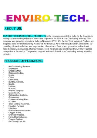 ABOUT US.
ENVIRO TECH INDUSTRIAL PRODUCTS is the company promoted in India by the Executives
having a combiened experience of more then 16 years in the filter & Air Condioning industry. The
company was started its operatin in India in November 1995. We, Enviro Tech Industrial Products are
a reputed name for Manufacturing Variety of Air Filters & Air Condioning Related Components. By
providing clean air solutions to a large number of customers from power generation, refineries &
petrochemicals, engineering, pharmaceuticals, food, beverages and allied industries, we have earned
recognition in the market. The product range of industrial filters& Air Condioning indutry, we offer
include: -
PRODUCTS APPLICATIONS.
* Air Conditioning Systems,
* Showroom,
* Shopping Mall,
* Restaurant & Bar,
* Hotels,
* Office,
* Call Centre,
* Building, Schools,
* Studio,
* Institute,
* Hospital,
* Pharma company,
* Clean Room,
* Refrigeration Systems,
* Compressor,
* Chillers & Chilling Plant
* DG Sets,
* Blow Molding machines,
* Induction Furnace,
* Injections,
* Pharmaceutical Industries
* Oxygen Plants,
* Chemical Process,
* Iron & Steel Industries
* Process Cooling,
* Die Casting Unit etc.
 