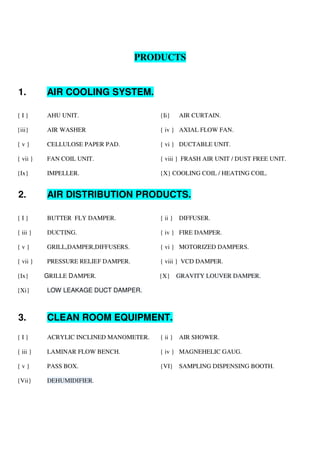PRODUCTS
1. AIR COOLING SYSTEM.
{ I } AHU UNIT. {Ii} AIR CURTAIN.
{iii} AIR WASHER { iv } AXIAL FLOW FAN.
{ v } CELLULOSE PAPER PAD. { vi } DUCTABLE UNIT.
{ vii } FAN COIL UNIT. { viii } FRASH AIR UNIT / DUST FREE UNIT.
{Ix} IMPELLER. {X} COOLING COIL / HEATING COIL.
2. AIR DISTRIBUTION PRODUCTS.
{ I } BUTTER FLY DAMPER. { ii } DIFFUSER.
{ iii } DUCTING. { iv } FIRE DAMPER.
{ v } GRILL,DAMPER,DIFFUSERS. { vi } MOTORIZED DAMPERS.
{ vii } PRESSURE RELIEF DAMPER. { viii } VCD DAMPER.
{Ix} GRILLE DAMPER. {X} GRAVITY LOUVER DAMPER.
{Xi} LOW LEAKAGE DUCT DAMPER.
3. CLEAN ROOM EQUIPMENT.
{ I } ACRYLIC INCLINED MANOMETER. { ii } AIR SHOWER.
{ iii } LAMINAR FLOW BENCH. { iv } MAGNEHELIC GAUG.
{ v } PASS BOX. {VI} SAMPLING DISPENSING BOOTH.
{Vii} DEHUMIDIFIER.
 