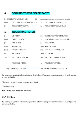4. COOLING TOWER SPARE PARTS.
{I} COOLING TOWER FAN HUB. { ii } COOLING TOWER PALL RING / TOWER PACKING.
{ iii } COOLING TOWER SPRAY NOZELS. { iv } COOLING TOWER SPRINKLER.
{ v } COOLING TOWER FAN. { vi } COOLING TOWER PVC FILLS.
5. INDUSTRIAL FILTER.
{i } AIR FILTER. { ii } BAG FILTER / POCKET FILTERS.
{ iii } CARBON FILTER { iv } FILTER PADS / SPARKLER FILTER.
{ v } FINE FILTER { vi } FUEL FILTER.
{vii } HEPA FILTER. { vii } HVAC FILTERS.
{ xi } MICROVEE FILTER { x } MINI PLATE HEPA FILTER.
{xi } OIL FILTER { xii } PRE FILTER.
{xiii } ROD TYPE PRE FILTER. { xiv } VACCUM CLEANER FILTER.
{ xv } WIRE MESH FILTER. { xvi } AIR OIL SEPARAORS.
{Xvii} HYDRAULIC FILTER. {Xviii} FILTER FOR WIRE CUT / E.D.M
So we request you to kindly send us your detailed specific requirements to enable us to send you our
commercial offer.
Thanking you, and looking for an early feedback.
Yours faithfully,
For Enviro Tech Industrial Products
(R.P. SHARMA)
So we request you to kindly send us your detailed specific requirements to enable us to send you our
commercial offer
 
