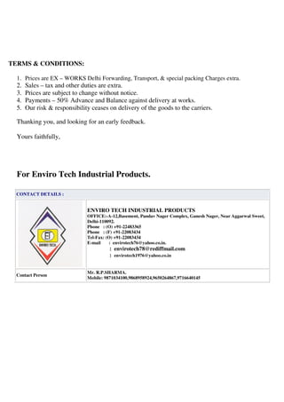 TERMS & CONDITIONS:
1. Prices are EX – WORKS Delhi Forwarding, Transport, & special packing Charges extra.
2. Sales – tax and other duties are extra.
3. Prices are subject to change without notice.
4. Payments – 50% Advance and Balance against delivery at works.
5. Our risk & responsibility ceases on delivery of the goods to the carriers.
Thanking you, and looking for an early feedback.
Yours faithfully,
For Enviro Tech Industrial Products.
CONTACT DETAILS :
ENVIRO TECH INDUSTRIAL PRODUCTS
OFFICE:-A-12,Basement, Pandav Nager Complex, Ganesh Nager, Near Aggarwal Sweet,
Delhi-110092.
Phone : (O) +91-22483365
Phone : (F) +91-22083434
Tel-Fax: (O) +91-22083434
E-mail : envirotech76@yahoo.co.in.
: envirotech78@rediffmail.com
: envirotech1976@yahoo.co.in
Contact Person
Mr. R.P.SHARMA.
Mobile: 9871034100,9868958924,9650264867,9716640145
PERS:
 