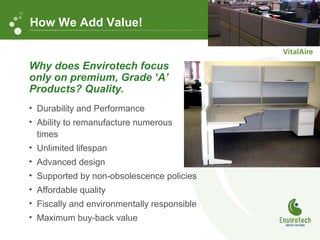 • Durability and Performance
• Ability to remanufacture numerous
times
• Unlimited lifespan
• Advanced design
• Supported by non-obsolescence policies
• Affordable quality
• Fiscally and environmentally responsible
• Maximum buy-back value
Why does Envirotech focus
only on premium, Grade ‘A’
Products? Quality.
How We Add Value!
 
