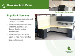 Buy-Back Services
• Assess product potential and
load-out conditions
• Estimate resale value based
on brand, quality, age,
design details, colour
and finishes
• Envirotech can act as an
agent to help resell product
• Disposal services
How We Add Value!
 