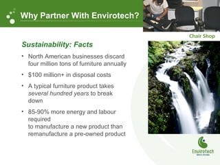 Sustainability: Facts
• North American businesses discard
four million tons of furniture annually
• $100 million+ in disposal costs
• A typical furniture product takes
several hundred years to break
down
• 85-90% more energy and labour
required
to manufacture a new product than
remanufacture a pre-owned product
Why Partner With Envirotech?
 