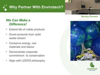 We Can Make a
Difference!
• Extend life of viable products
• Divert products from solid
waste stream
• Conserve energy, raw
materials and labour
• Demonstrate corporate
commitment to conservation
• Align with LEEDS philosophy
Why Partner With Envirotech?
 