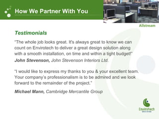 Testimonials
“The whole job looks great. It's always great to know we can
count on Envirotech to deliver a great design solution along
with a smooth installation, on time and within a tight budget!”
John Stevenson, John Stevenson Interiors Ltd.
“I would like to express my thanks to you & your excellent team.
Your company’s professionalism is to be admired and we look
forward to the remainder of the project.”
Michael Mann, Cambridge Mercantile Group
How We Partner With You
 