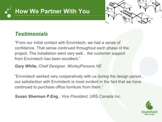 Testimonials
“From our initial contact with Envirotech, we had a sense of
confidence. That sense continued throughout each phase of the
project. The installation went very well... the customer support
from Envirotech has been excellent.”
Gary White, Chief Designer, WorleyParsons HE
“Envirotech worked very cooperatively with us during the design period…
our satisfaction with Envirotech is most evident in the fact that we have
continued to purchase office furniture from them.”
Susan Sherman P.Eng., Vice President, URS Canada Inc.
How We Partner With You
 