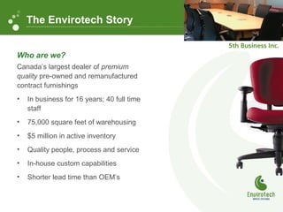 Who are we?
Canada’s largest dealer of premium
quality pre-owned and remanufactured
contract furnishings
• In business for 16 years; 40 full time
staff
• 75,000 square feet of warehousing
• $5 million in active inventory
• Quality people, process and service
• In-house custom capabilities
• Shorter lead time than OEM’s
The Envirotech Story
 