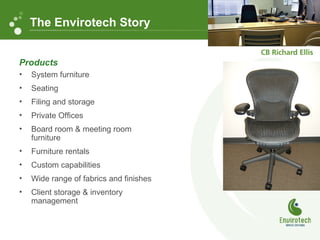 Products
• System furniture
• Seating
• Filing and storage
• Private Offices
• Board room & meeting room
furniture
• Furniture rentals
• Custom capabilities
• Wide range of fabrics and finishes
• Client storage & inventory
management
The Envirotech Story
 