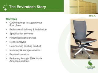 Services
• CAD drawings to support your
floor plans
• Professional delivery & installation
• Specification services
• Reconfiguration services
• Needs analysis
• Refurbishing existing product
• Inventory & storage services
• Buy-back services
• Brokering through 200+ North
American partners
The Envirotech Story
 